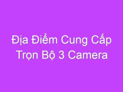 Địa Điểm Cung Cấp Trọn Bộ 3 Camera Chính Hãng, Giá Rẻ Nhất Tại Hà Nội