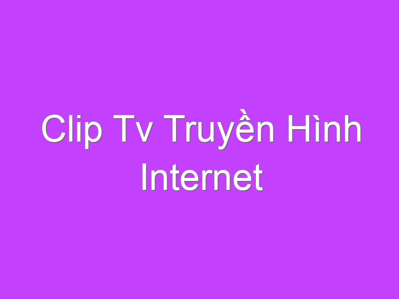 Clip Tv Truyền Hình Internet